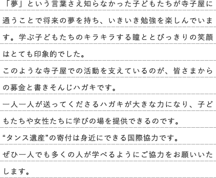 「夢」という言葉さえ知らなかった子どもたちが寺子屋に通うことで将来の夢を持ち、いきいき勉強を楽しんでいます。学ぶ子どもたちのキラキラする瞳ととびっきりの笑顔はとても印象的でした。このような寺子屋での活動を支えているのが、皆さまからの募金と書きそんじハガキです。 一人一人が送ってくださるハガキが大きな力になり、子どもたちや女性たちに学びの場を提供できるのです。 “タンス遺産”の寄付は身近にできる国際協力です。 ぜひ一人でも多くの人が学べるようにご協力をお願いいたします。