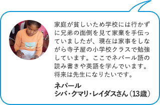 家庭が貧しいため学校には行かずに兄弟の面倒を見て家業を手伝っていましたが、現在は家事をしながら寺子屋の小学校クラスで勉強しています。ここでネパール語の読み書きや英語を学んでいます。将来は先生になりたいです。 ネパール　シバ・クマリ・レイダスさん（13歳）