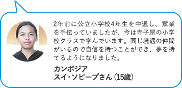2年前に公立小学校4年生を中退し、家業を手伝っていましたが、今は寺子屋の小学校クラスで学んでいます。同じ境遇の仲間がいるので自信を持つことができ、夢を持てるようになりました。 カンボジア　スイ・ソピープさん（15歳）