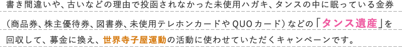 書き間違いや、古いなどの理由で投函されなかった未使用ハガキ、タンスの中に眠っている金券（商品券、株主優待券、図書券、未使用テレホンカードやQUOカード）などの「タンス遺産」を回収して、募金に換え、世界寺子屋運動の活動に使わせていただくキャンペーンです。